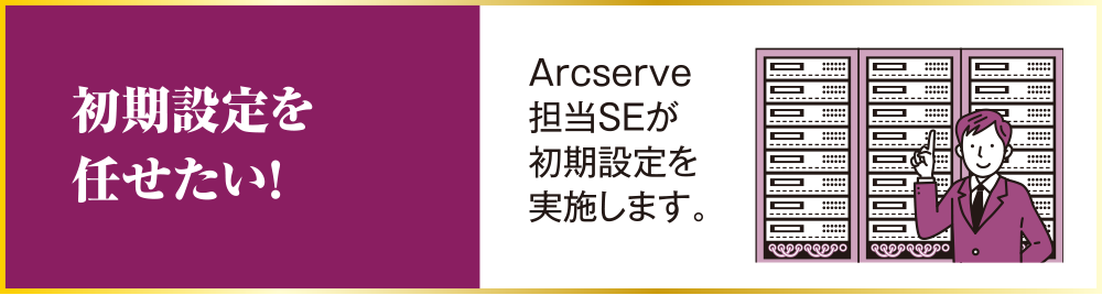 初期設定を任せたい！ Arcserve担当SEが初期設定を実施します。