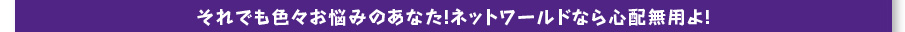 それでも色々お悩みのあなた！ネットワールドなら心配無用よ！