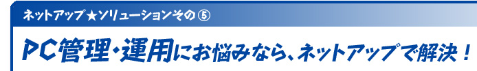   ネットアップ★ソリューションその⑤ PC管理・運用にお悩みなら、ネットアップで解決！