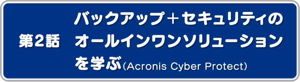 第2話バックアップ＋セキュリティのオールインワンソリューションを学ぶ（Acronis Cyber Protect）