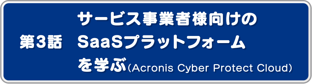 第3話サービス事業者様向けのSaaSプラットフォームを学ぶ（Acronis Cyber Protect Cloud）