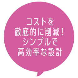 コストを徹底的に削減！シンプルで高効率な設計