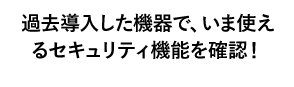 過去導入した機器で、いま使えるセキュリティ機能を確認！