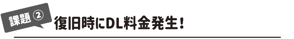 復旧時にDL料金発生！ 
