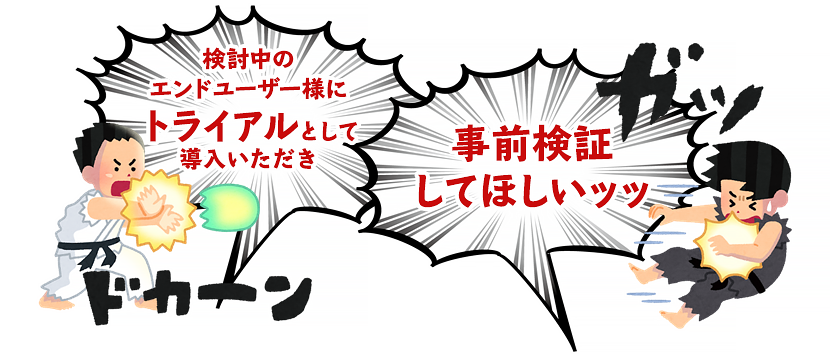 検討中のエンドユーザー様にトライアルとして導入いただき、事前検証 してほしいッッ