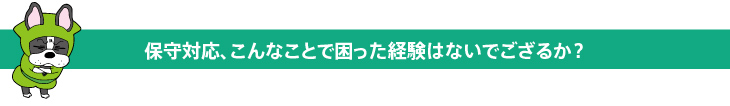 保守対応、こんなことで困った経験はないでござるか？