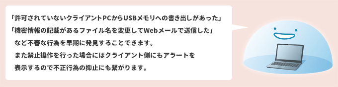 「許可されていないクライアントPCからUSBメモリへの書き出しがあった」「機密情報の記載があるファイル名を変更してWebメールで送信した」など不審な行為を早期に発見することできます。 また禁止操作を行った場合にはクライアント側にもアラートを表示するので不正行為の抑止にも繋がります。