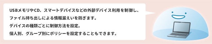 USBメモリやCD、スマートデバイスなどの外部デバイス利用を制御し、ファイル持ち出しによる情報漏えいを防ぎます。 デバイスの種類ごとに制御方法を設定。個人別、グループ別にポリシーを設定することもできます。