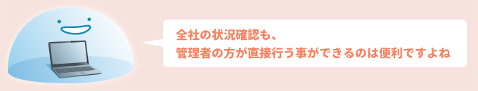 全社の状況確認も、管理者の方が直接行う事ができるのは便利ですよね