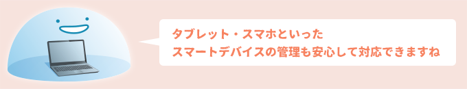 タブレット・スマホといったスマートデバイスの管理も安心して対応できますね
