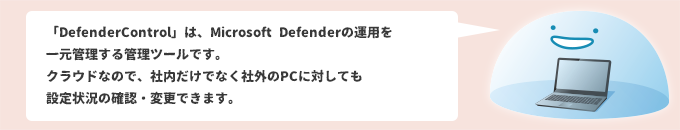 「DefenderControl」は、Microsoft Defenderの運用を一元管理する管理ツールです。クラウドなので、社内だけでなく社外のPCに対しても設定状況の確認・変更できます。