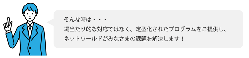 そんな時は・・・ 場当たり的な対応ではなく、定型化されたプログラムをご提供し、ネットワールドがみなさまの課題を解決します！