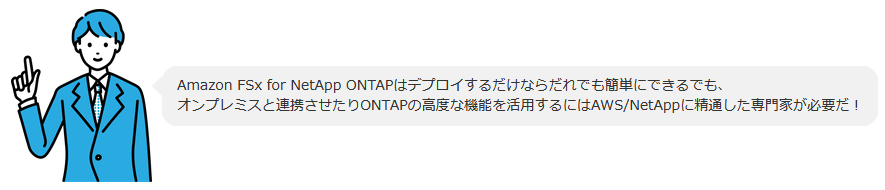 Amazon FSx for NetApp ONTAPはデプロイするだけならだれでも簡単にできるでも、オンプレミスと連携させたりONTAPの高度な機能を活用するにはAWS/NetAppに精通した専門家が必要だ！ 