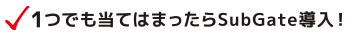 1つでも当てはまったらSubGate導入！