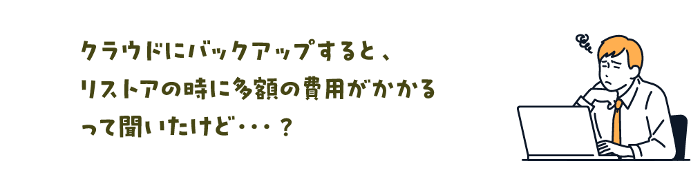 クラウドにバックアップすると、リストアの時に多額の費用がかかるって聞いたけど…？