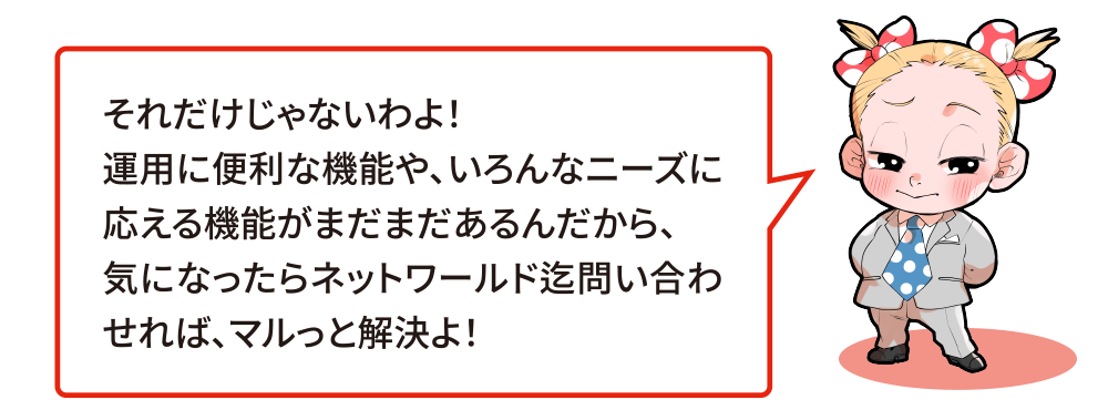 それだけじゃないわよ！運用に便利な機能や、いろんなニーズに応える機能がまだまだあるんだから、気になったらネットワールド迄問い合わせれば、マルっと解決よ！