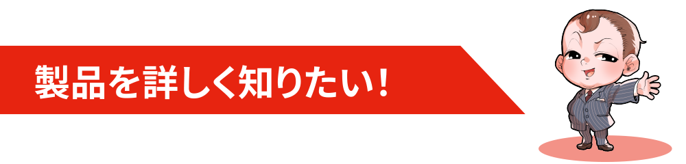 製品を詳しく知りたい！