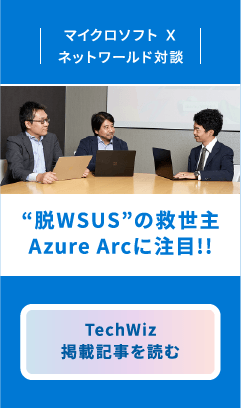マイクロソフト X ネットワールド対談　“脱WSUS”の救世主Azure Arcに注目!!　TechWiz掲載記事を読む