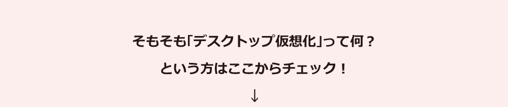 そもそも「デスクトップ仮想化」って何？という方はここからチェック！ 