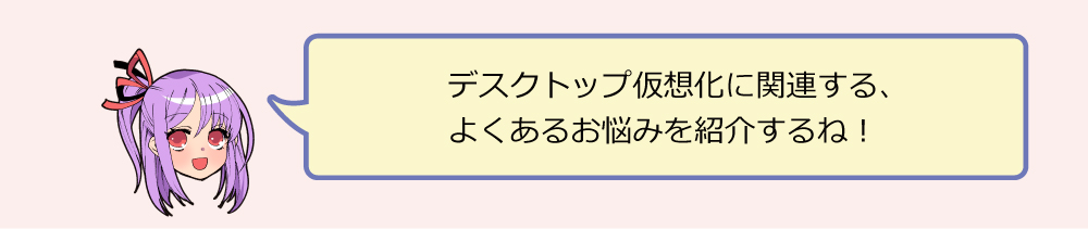 デスクトップ仮想化に関連する、 よくあるお悩みを紹介するね！