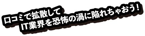 口コミで拡散してIT業界を恐怖の渦に陥れちゃおう！