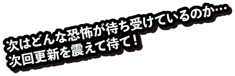 次はどんな恐怖が待ち受けているのか…　次回更新を震えて待て！ 